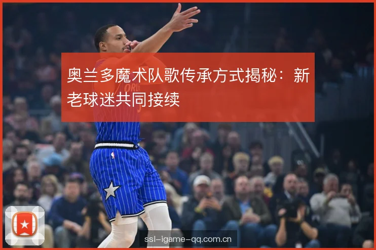 奥兰多魔术队歌传承方式揭秘：新老球迷共同接续